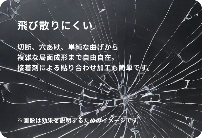 飛び散りにくい。：耐衝撃性にも優れており、万一破損してもガラスのように大きく破片の飛び散ることがありません。