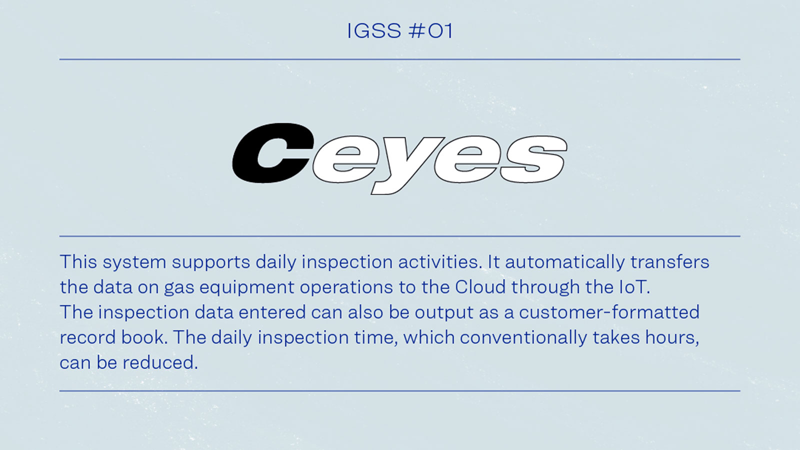 IGSS #01 Ceyes This system supports daily inspection activities. It automatically transfers the data on gas equipment operations to the Cloud through the IoT. This inspection data entered can also be output as a customer-formatted record book. The daily inspection time, which conventionally  takes hours, can be reduced.