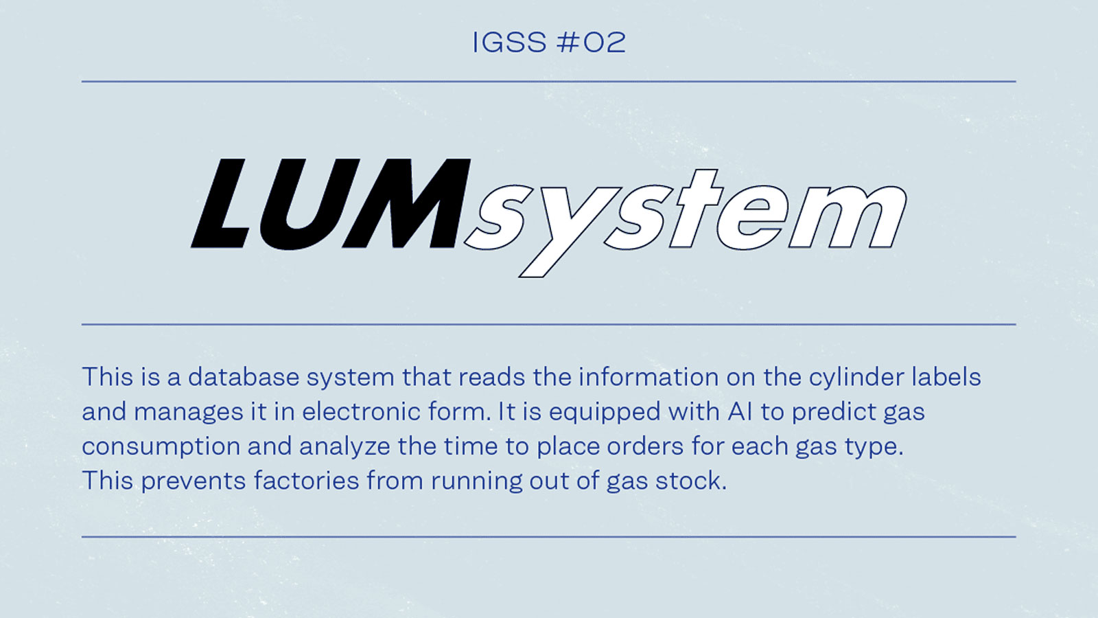IGSS #02 LUMsystem This is a database system that reads the information on the cylinder labels and manages it electronic form. It is equipped with AI to predicts gas consumption and analyze the time to place orders for each gas type.This prevents factories from running out of gas stock.