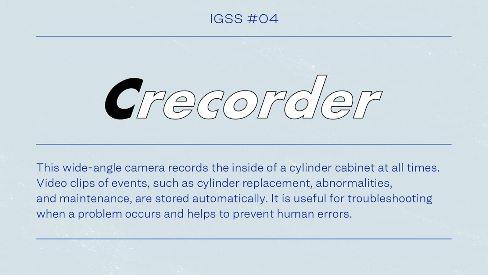 IGSS #04 Crecorder This wide-angle camera records the inside of cylinder cabinets at all times. Video clips of events, such as cylinder replacement, abnormalities, and maintenance, are stored automatically. It is useful for troubleshooting when a problem occurs and helps to prevent human errors.