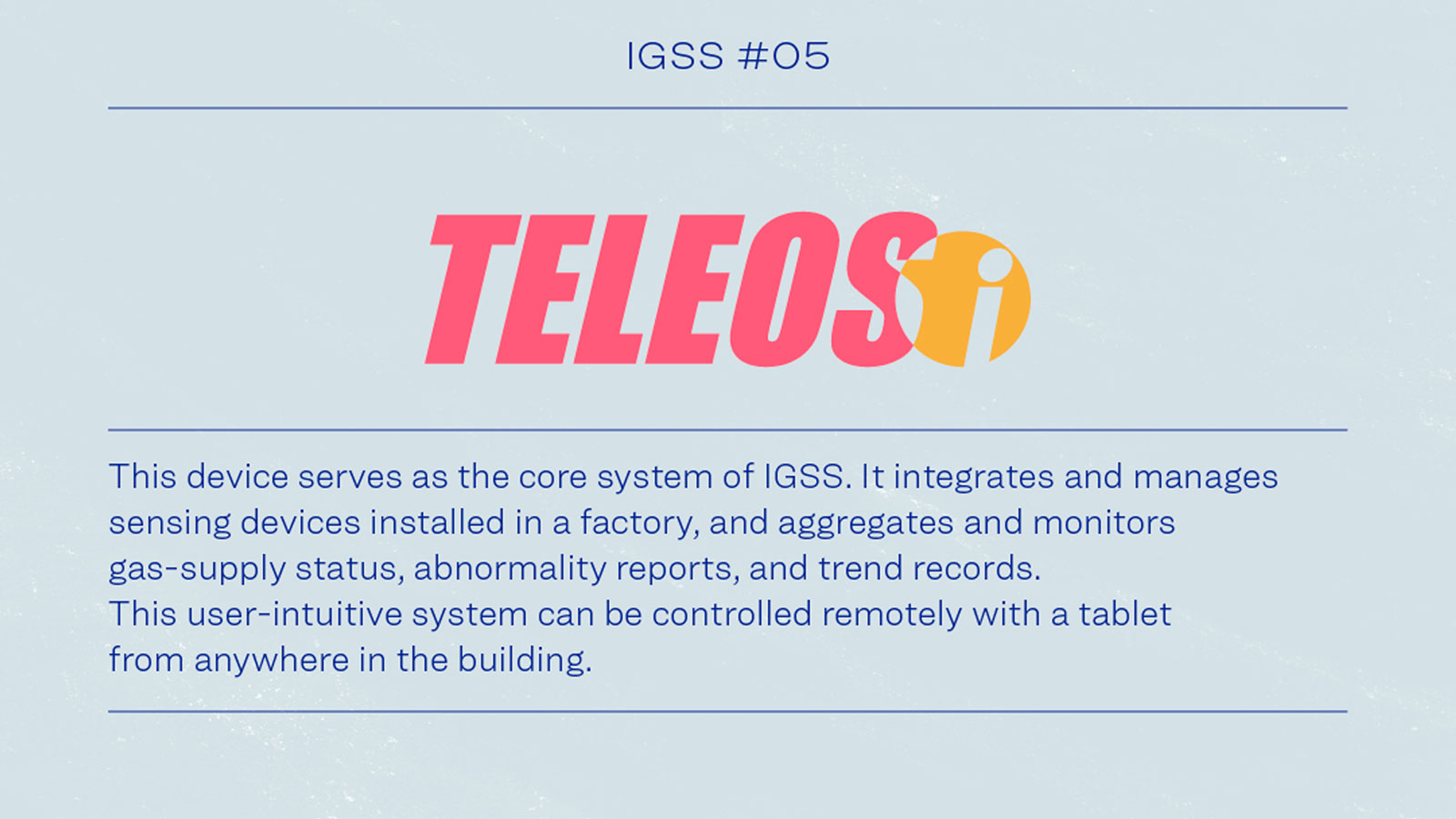 IGSS #05 TELEOSi This device serves as the core system of IGSS. It integrates and manages sensing devices installed in a factory, and aggregates and monitors gas-supply status, abnormality reports, and trends records.This user-intuitive system can be controlled remotely with tablet from anywhere in the building.