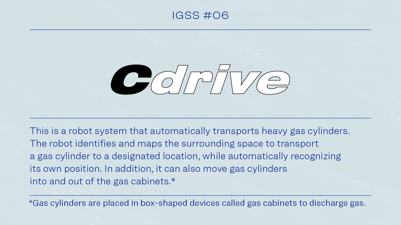 IGSS #06 Cdrive This is a robot system that automatically transports heavy cylinders.THe robot identifies and maps the surrounding space to transport a gas cylinder to a designated location, while automatically recognizing its own position, In addition, it can also move cylinders into and out of the gas cabinets.* * Gas cylinders are placed in box-shaped devices called gas cabinets to discharge gas.