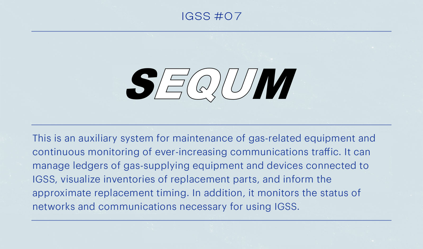 IGSS #07 SEQUM This is the auxiliary system for maintenance management of gas-related facilities and constant monitoring of ever-increasing communication traffic. It can manage the ledgers of gas supply facilities and equipment connected by IGSS, visualize the inventory of replacement parts, and notify when it is time to replace them. The system also monitors the network and communication status necessary to use IGSS.