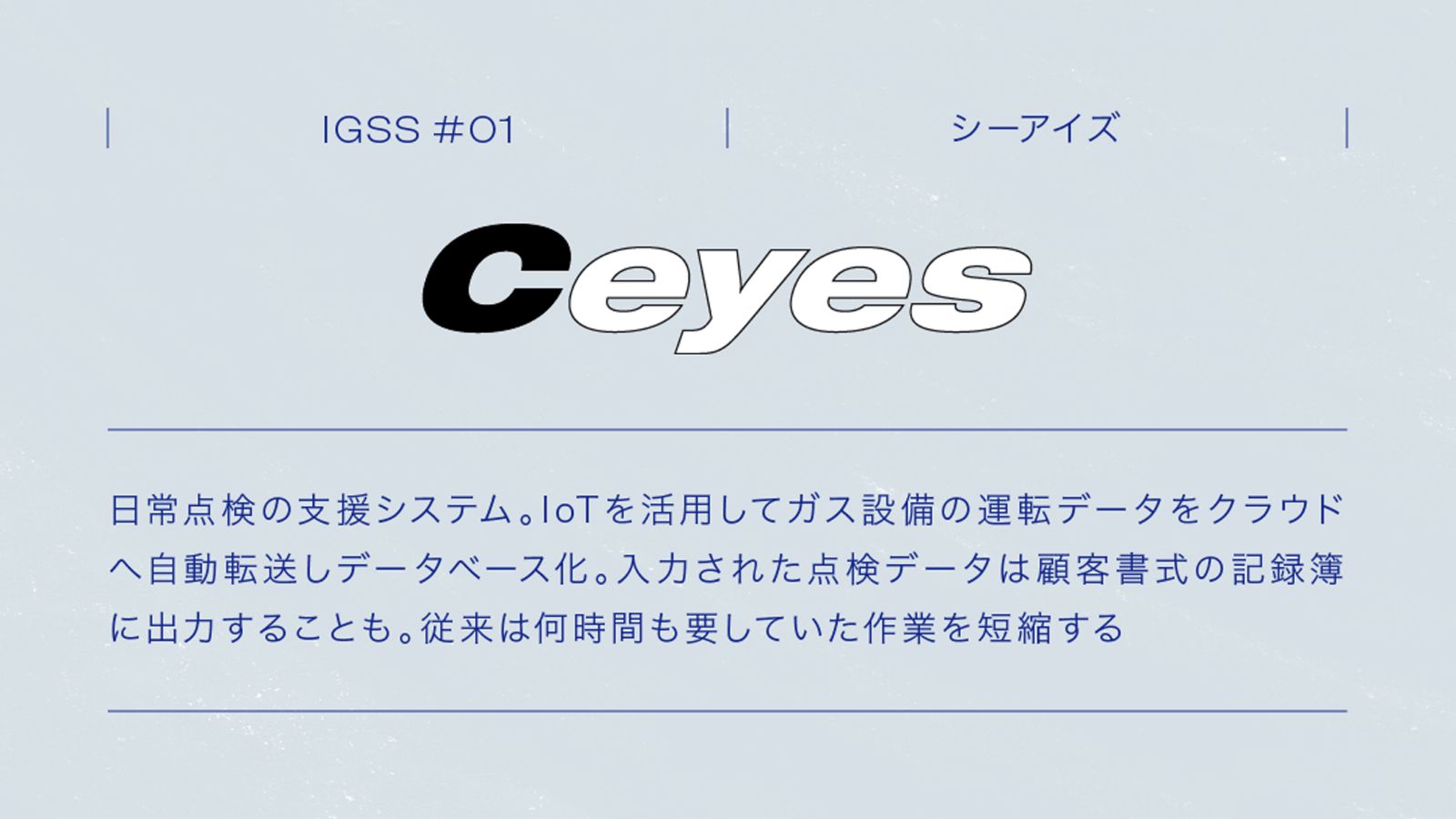 IGSS #01 Ceyes シーアイズ 日本点検の支援システム。IoTを活用してガス設備の運転データをクラウドへ自動転送し、データベース化。入力された点検データは顧客書式の記録簿に出力することも。従来は何時間も要していた作業を短縮する
