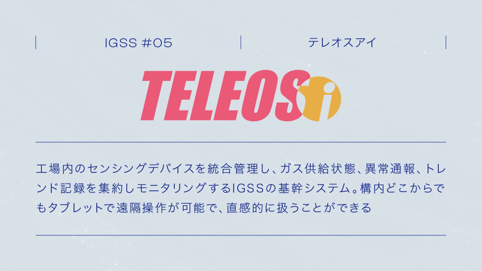 IGSS #05 TELEOSi 工場内のセンシングデバイスを統合管理し、ガス供給状態、異常通報、トレンド記録を集約しモニタリングするIGSSの基幹システム。構内どこからでもタブレットで遠隔操作が可能で､ 直感的に扱うことができる