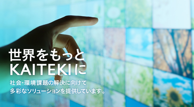 世界をもっとKAITEKIに 世界をもっとKAITEKIに 社会・環境課題の解決に向けて多彩なソリューションを提供しています。
